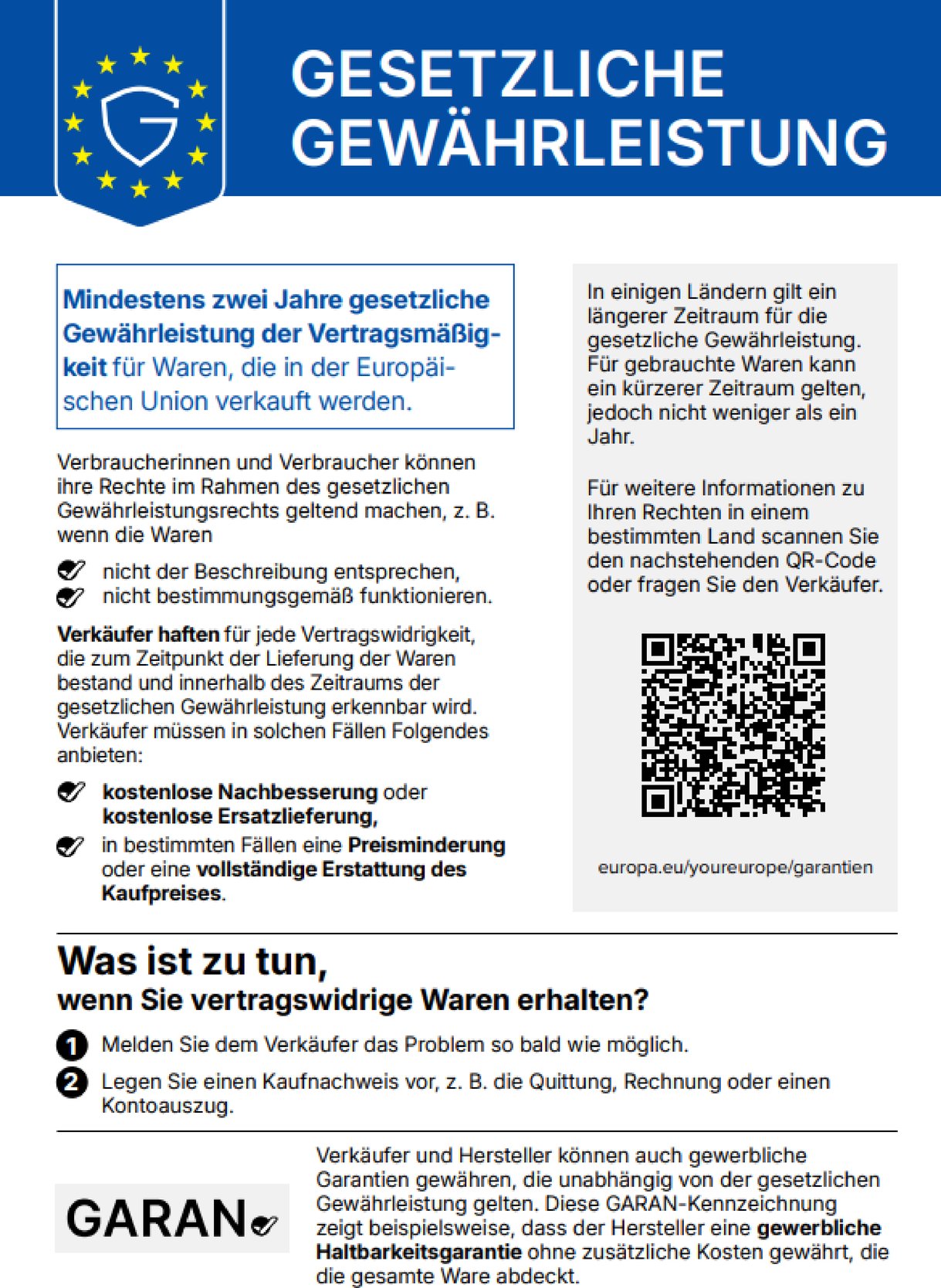 Gesetzliche Gewährleistung. Mindestens zwei Jahre gesetzliche Gewährleistung der Vertragsmäßigkeit für Waren, die in der Europäischen Union verkauft werden. Verbraucherinnen und Verbraucher können ihre Rechte im Rahmen des gesetzlichen Gewährleistungsrechts geltend machen, z. B. wenn die Waren nicht der Beschreibung entsprechen oder nicht bestimmungsgemäß funktionieren. Verkäufer haften für jede Vertragswidrigkeit, die zum Zeitpunkt der Lieferung der Waren bestand und innerhalb des Zeitraums der gesetzlichen Gewährleistung erkennbar wird. Verkäufer müssen in solchen Fällen Folgendes anbieten: kostenlose Nachbesserung oder kostenlose Ersatzlieferung, in bestimmten Fällen eine Preisminderung oder eine vollständige Erstattung des Kaufpreises. In einigen Ländern gilt ein längerer Zeitraum für die gesetzliche Gewährleistung. Für gebrauchte Waren kann ein kürzerer Zeitraum gelten, jedoch nicht weniger als ein Jahr. Für weitere Informationen zu Ihren Rechten in einem bestimmten Land scannen Sie den QR-Code oder fragen Sie den Verkäufer: europa.eu/youreurope/garantien. Was ist zu tun, wenn Sie vertragswidrige Waren erhalten? 1. Melden Sie dem Verkäufer das Problem so bald wie möglich. 2. Legen Sie einen Kaufnachweis vor, z. B. die Quittung, Rechnung oder einen Kontoauszug. Verkäufer und Hersteller können auch gewerbliche Garantien gewähren, die unabhängig von der gesetzlichen Gewährleistung gelten. Die GARAN-Kennzeichnung zeigt beispielsweise, dass der Hersteller eine gewerbliche Haltbarkeitsgarantie ohne zusätzliche Kosten gewährt, die die gesamte Ware abdeckt.